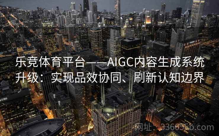 乐竞体育平台——AIGC内容生成系统升级：实现品效协同、刷新认知边界