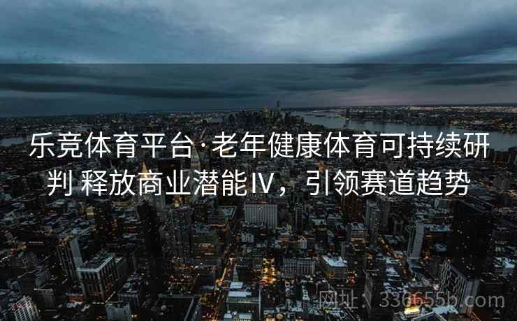乐竞体育平台·老年健康体育可持续研判 释放商业潜能Ⅳ，引领赛道趋势