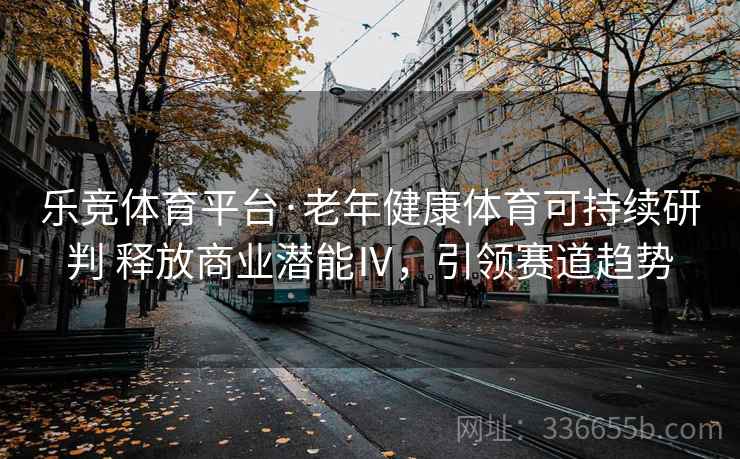 乐竞体育平台·老年健康体育可持续研判 释放商业潜能Ⅳ，引领赛道趋势