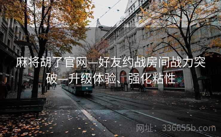 麻将胡了官网—好友约战房间战力突破—升级体验、强化粘性