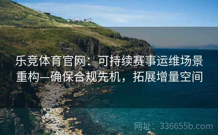乐竞体育官网：可持续赛事运维场景重构—确保合规先机，拓展增量空间