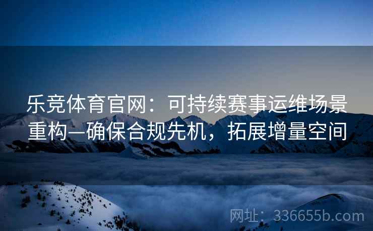 乐竞体育官网：可持续赛事运维场景重构—确保合规先机，拓展增量空间