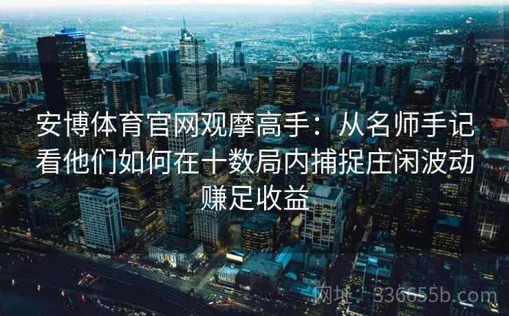 安博体育官网观摩高手：从名师手记看他们如何在十数局内捕捉庄闲波动赚足收益