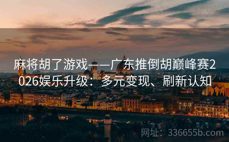 麻将胡了游戏——广东推倒胡巅峰赛2026娱乐升级：多元变现、刷新认知
