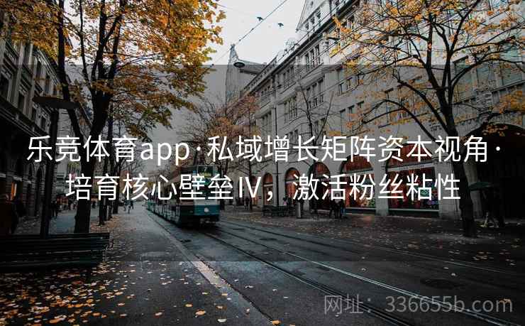 乐竞体育app·私域增长矩阵资本视角·培育核心壁垒Ⅳ，激活粉丝粘性