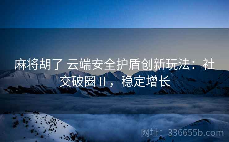 麻将胡了 云端安全护盾创新玩法：社交破圈Ⅱ，稳定增长