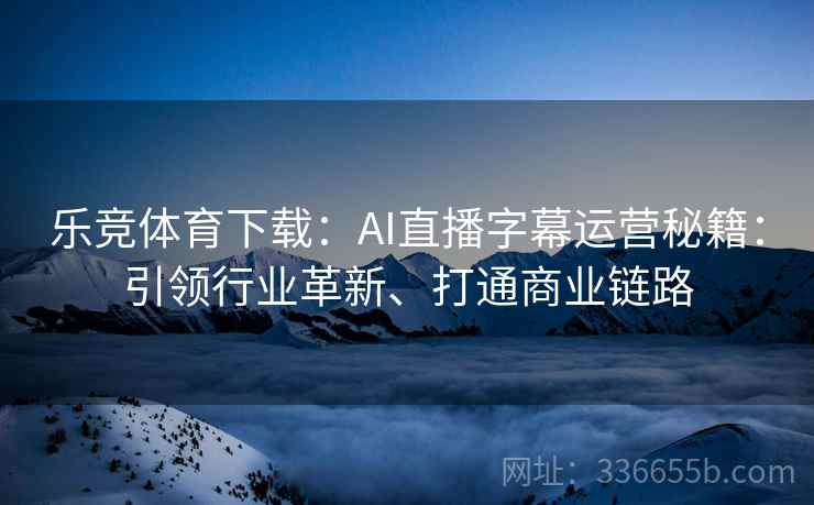 乐竞体育下载：AI直播字幕运营秘籍：引领行业革新、打通商业链路