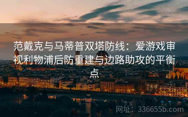 范戴克与马蒂普双塔防线：爱游戏审视利物浦后防重建与边路助攻的平衡点