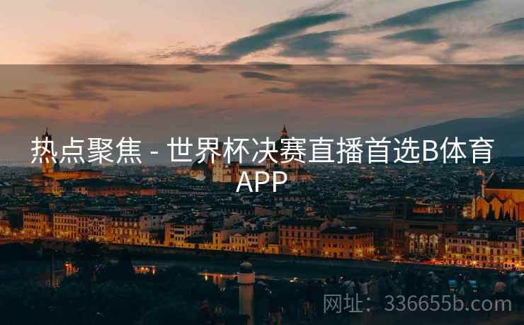 热点聚焦 - 世界杯决赛直播首选B体育APP