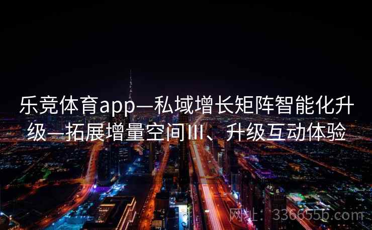 乐竞体育app—私域增长矩阵智能化升级—拓展增量空间Ⅲ、升级互动体验