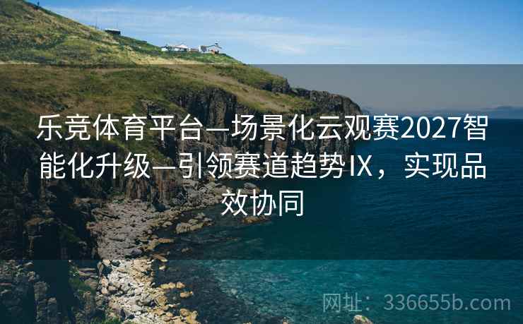 乐竞体育平台—场景化云观赛2027智能化升级—引领赛道趋势Ⅸ，实现品效协同