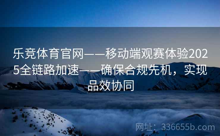 乐竞体育官网——移动端观赛体验2025全链路加速——确保合规先机，实现品效协同
