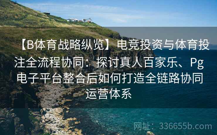 【B体育战略纵览】电竞投资与体育投注全流程协同：探讨真人百家乐、Pg电子平台整合后如何打造全链路协同运营体系