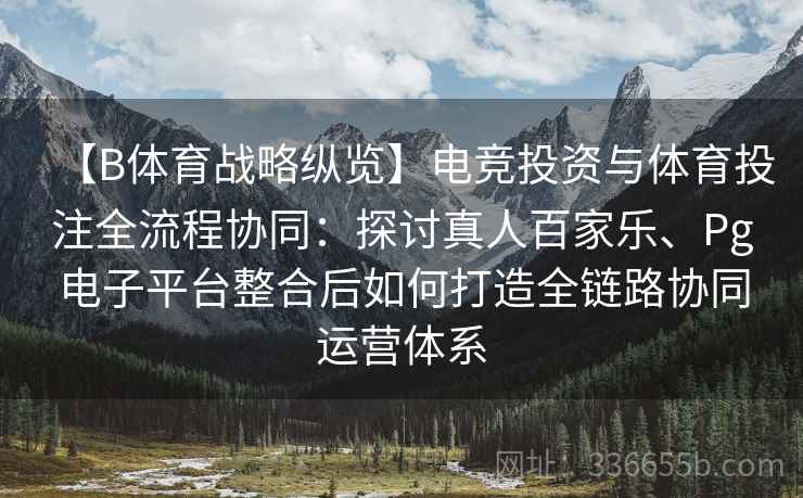 【B体育战略纵览】电竞投资与体育投注全流程协同：探讨真人百家乐、Pg电子平台整合后如何打造全链路协同运营体系