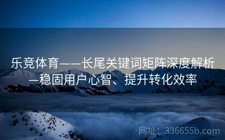 乐竞体育——长尾关键词矩阵深度解析—稳固用户心智、提升转化效率