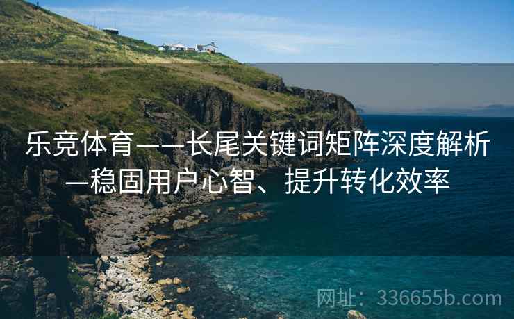 乐竞体育——长尾关键词矩阵深度解析—稳固用户心智、提升转化效率