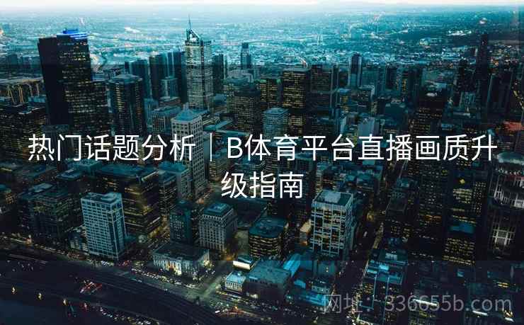 热门话题分析｜B体育平台直播画质升级指南