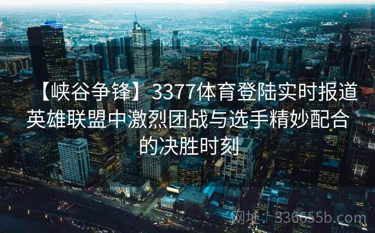 【峡谷争锋】3377体育登陆实时报道英雄联盟中激烈团战与选手精妙配合的决胜时刻