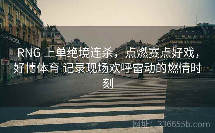 RNG 上单绝境连杀，点燃赛点好戏，好博体育 记录现场欢呼雷动的燃情时刻