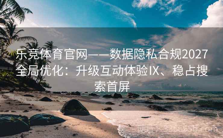 乐竞体育官网——数据隐私合规2027全局优化：升级互动体验Ⅸ、稳占搜索首屏
