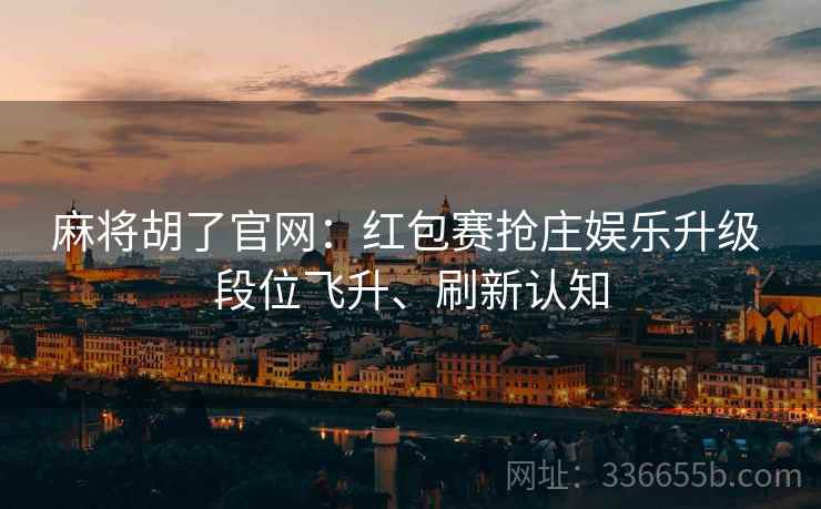 麻将胡了官网：红包赛抢庄娱乐升级 段位飞升、刷新认知