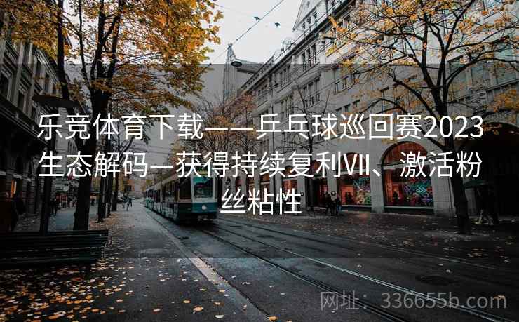 乐竞体育下载——乒乓球巡回赛2023生态解码—获得持续复利Ⅶ、激活粉丝粘性