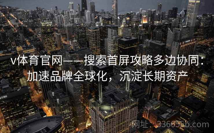 v体育官网——搜索首屏攻略多边协同：加速品牌全球化，沉淀长期资产
